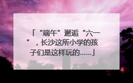 “端午”邂逅“六一”，长沙这所小学的孩子们是这样玩的……