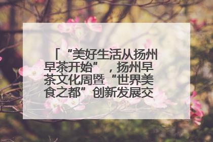 “美好生活从扬州早茶开始”，扬州早茶文化周暨“世界美食之都”创新发展交流活动启幕