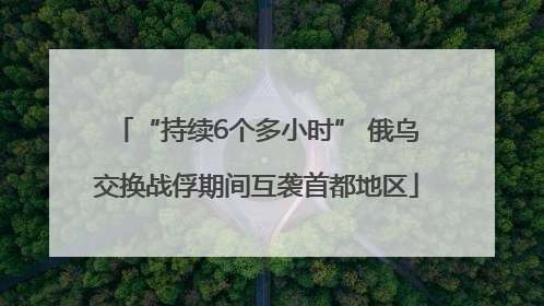 “持续6个多小时” 俄乌交换战俘期间互袭首都地区