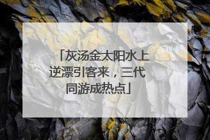 灰汤金太阳水上逆漂引客来，三代同游成热点
