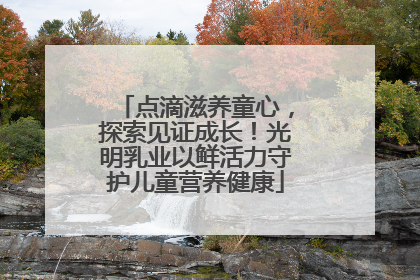 点滴滋养童心，探索见证成长！光明乳业以鲜活力守护儿童营养健康