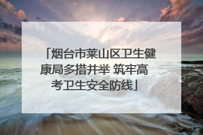 烟台市莱山区卫生健康局多措并举 筑牢高考卫生安全防线