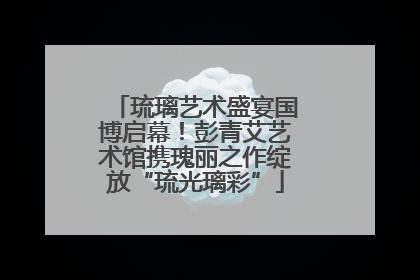 琉璃艺术盛宴国博启幕！彭青艾艺术馆携瑰丽之作绽放“琉光璃彩”