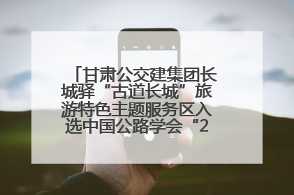 甘肃公交建集团长城驿“古道长城”旅游特色主题服务区入选中国公路学会“2025年度交通与旅游融合创新项目”