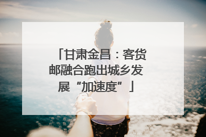 甘肃金昌：客货邮融合跑出城乡发展“加速度”