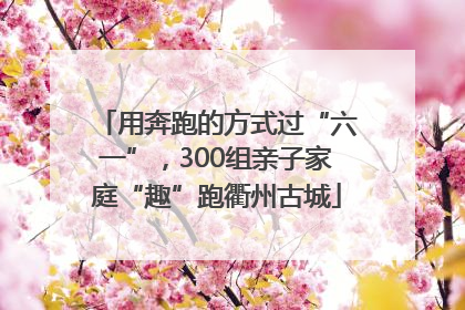 用奔跑的方式过“六一”，300组亲子家庭“趣”跑衢州古城