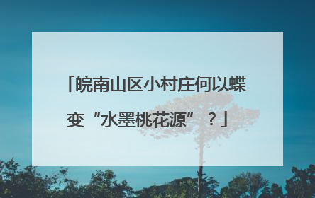 皖南山区小村庄何以蝶变“水墨桃花源”？