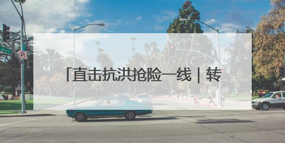直击抗洪抢险一线｜转移群众、抢修道路 各方救援力量持续奋战