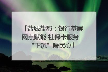 盐城盐都：银行基层网点赋能 社保卡服务 “下沉”暖民心