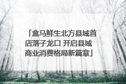 盒马鲜生北方县域首店落子龙口 开启县域商业消费格局新篇章