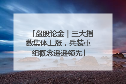盘股论金｜三大指数集体上涨，兵装重组概念遥遥领先