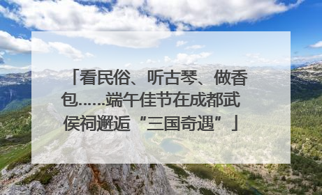 看民俗、听古琴、做香包……端午佳节在成都武侯祠邂逅“三国奇遇”