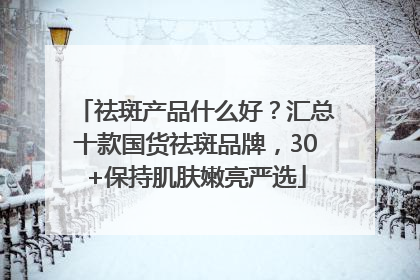 祛斑产品什么好？汇总十款国货祛斑品牌，30+保持肌肤嫩亮严选
