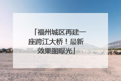 福州城区再建一座跨江大桥！最新效果图曝光