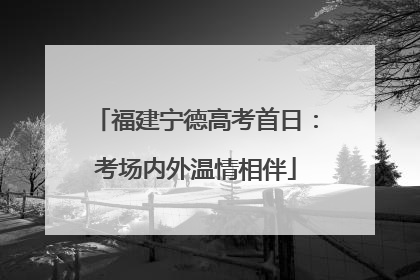 福建宁德高考首日：考场内外温情相伴
