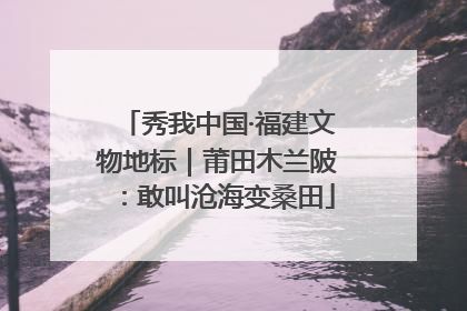 秀我中国·福建文物地标｜莆田木兰陂：敢叫沧海变桑田