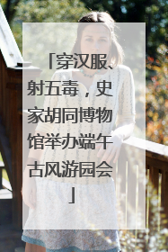 穿汉服、射五毒，史家胡同博物馆举办端午古风游园会