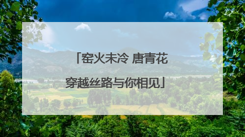 窑火未冷 唐青花穿越丝路与你相见