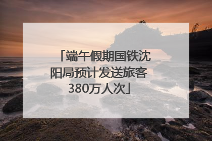 端午假期国铁沈阳局预计发送旅客380万人次