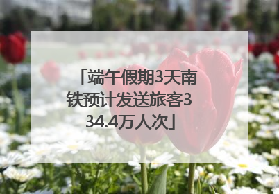 端午假期3天南铁预计发送旅客334.4万人次