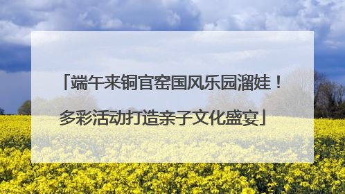 端午来铜官窑国风乐园溜娃！多彩活动打造亲子文化盛宴