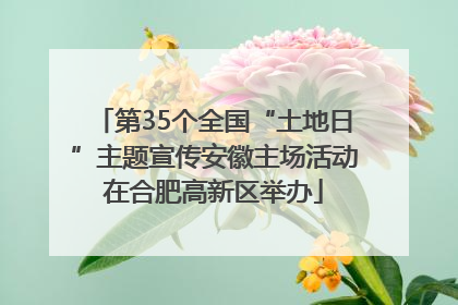 第35个全国“土地日”主题宣传安徽主场活动在合肥高新区举办