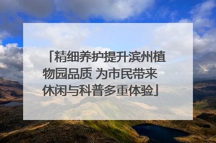 精细养护提升滨州植物园品质 为市民带来休闲与科普多重体验