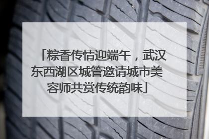 粽香传情迎端午，武汉东西湖区城管邀请城市美容师共赏传统韵味
