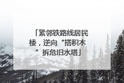 紧邻铁路线居民楼，逆向“搭积木”拆危旧水塔