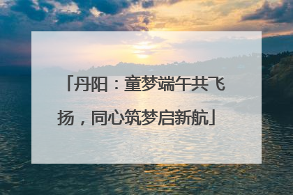 丹阳：童梦端午共飞扬，同心筑梦启新航