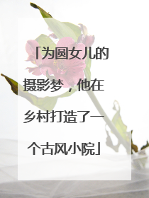 为圆女儿的摄影梦，他在乡村打造了一个古风小院