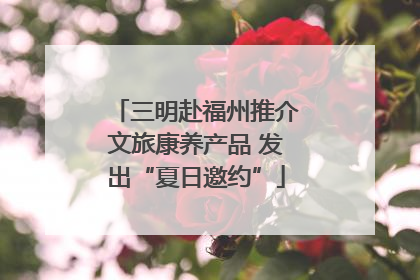 三明赴福州推介文旅康养产品 发出“夏日邀约”