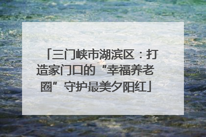 三门峡市湖滨区：打造家门口的“幸福养老圈”守护最美夕阳红