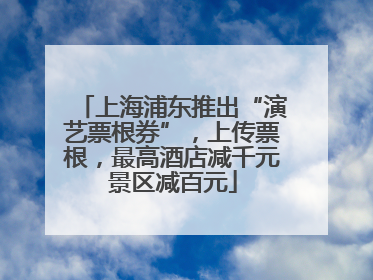 上海浦东推出“演艺票根券”，上传票根，最高酒店减千元景区减百元