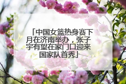 中国女篮热身赛下月在济南举办，张子宇有望在家门口迎来国家队首秀