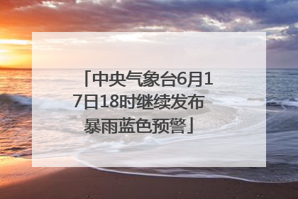 中央气象台6月17日18时继续发布暴雨蓝色预警
