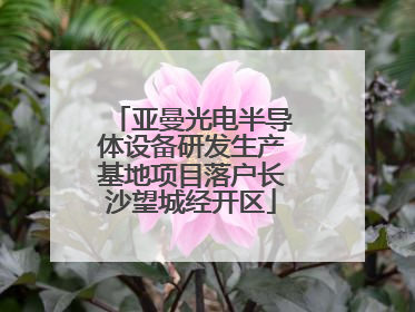 亚曼光电半导体设备研发生产基地项目落户长沙望城经开区