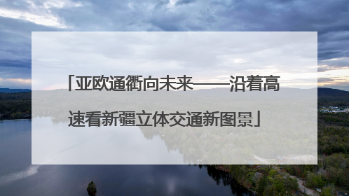 亚欧通衢向未来——沿着高速看新疆立体交通新图景