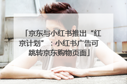 京东与小红书推出“红京计划”：小红书广告可跳转京东购物页面
