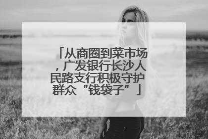 从商圈到菜市场，广发银行长沙人民路支行积极守护群众“钱袋子”