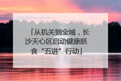 从机关到全域，长沙天心区启动健康膳食“五进”行动