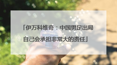 伊万科维奇：中国男足出局自己会承担非常大的责任