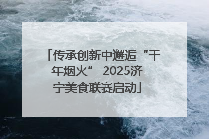 传承创新中邂逅“千年烟火” 2025济宁美食联赛启动