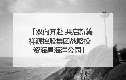 双向奔赴 共启新篇 祥源控股集团战略投资海昌海洋公园