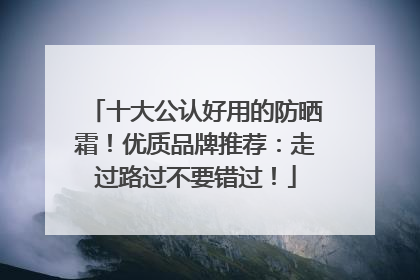 十大公认好用的防晒霜！优质品牌推荐：走过路过不要错过！