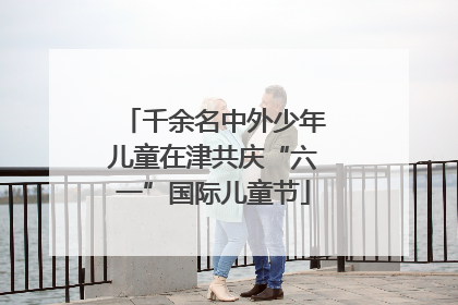 千余名中外少年儿童在津共庆“六一”国际儿童节