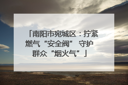 南阳市宛城区：拧紧燃气“安全阀” 守护群众“烟火气”