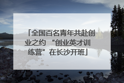 全国百名青年共赴创业之约 “创业英才训练营”在长沙开班