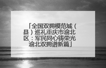 全国双拥模范城（县）巡礼重庆市渝北区：军民同心铸荣光 渝北双拥谱新篇
