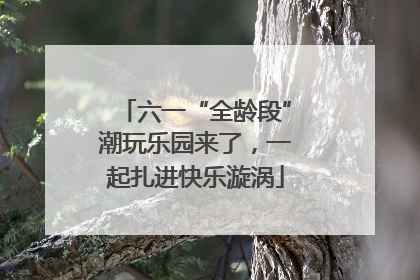 六一“全龄段”潮玩乐园来了，一起扎进快乐漩涡